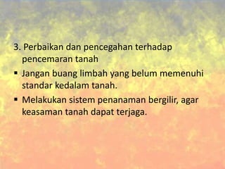 3. Perbaikan dan pencegahan terhadap
pencemaran tanah
 Jangan buang limbah yang belum memenuhi
standar kedalam tanah.
 Melakukan sistem penanaman bergilir, agar
keasaman tanah dapat terjaga.
 