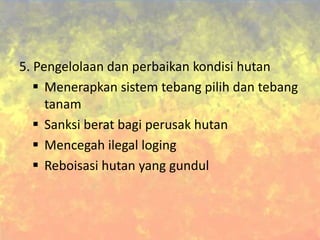 5. Pengelolaan dan perbaikan kondisi hutan
 Menerapkan sistem tebang pilih dan tebang
tanam
 Sanksi berat bagi perusak hutan
 Mencegah ilegal loging
 Reboisasi hutan yang gundul
 
