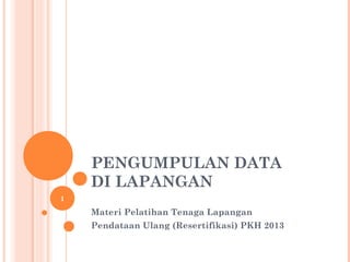 PENGUMPULAN DATA
DI LAPANGAN
Materi Pelatihan Tenaga Lapangan
Pendataan Ulang (Resertifikasi) PKH 2013
1
 