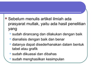  Sebelum menulis artikel ilmiah ada
 prasyarat mutlak, yaitu ada hasil penelitian
 yang
   sudah  dirancang dan dilakukan dengan baik
   dianalisis dengan baik dan benar

   datanya dapat disederhanakan dalam bentuk
    tabel atau grafik
   sudah dikuasai dan dibahas

   sudah menghasilkan kesimpulan
 