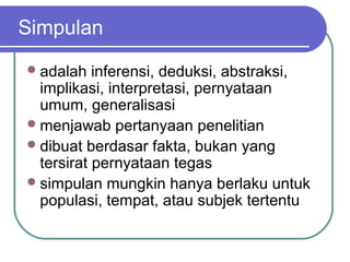 Simpulan
 adalah   inferensi, deduksi, abstraksi,
  implikasi, interpretasi, pernyataan
  umum, generalisasi
 menjawab pertanyaan penelitian
 dibuat berdasar fakta, bukan yang
  tersirat pernyataan tegas
 simpulan mungkin hanya berlaku untuk
  populasi, tempat, atau subjek tertentu
 