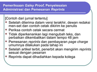 Pemeriksaan Galey Proof, Penyelesaian
Administrasi dan Pemesanan Reprints

 [Contoh dari jurnal tertentu]
  Setelah diterima dalam versi terakhir, dewan redaksi
   men-set dan contoh cetak dikirim ke penulis
  Periksa contoh cetak secara cermat
  Tidak diperkenankan lagi mengubah teks, dan
   perbaikan dikembalikan dalam tempo 48 jam
  Pemesanan reprints dan pembayaran page charge
   umumnya dilakukan pada tahap ini
  Setelah artikel terbit, penerbit akan mengirim reprints
   sesuai dengan pesanan
  Reprints dapat dihadiahkan kepada kolega
 