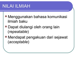 NILAI ILMIAH

 Menggunakan   bahasa komunikasi
  ilmiah baku
 Dapat diulangi oleh orang lain
  (repeatable)
 Mendapat pengakuan dari sejawat
  (acceptable)
 