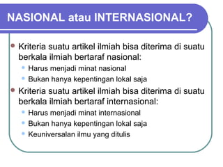 NASIONAL atau INTERNASIONAL?

 Kriteriasuatu artikel ilmiah bisa diterima di suatu
  berkala ilmiah bertaraf nasional:
    Harus menjadi minat nasional
    Bukan hanya kepentingan lokal saja

 Kriteriasuatu artikel ilmiah bisa diterima di suatu
  berkala ilmiah bertaraf internasional:
    Harus menjadi minat internasional
    Bukan hanya kepentingan lokal saja

    Keuniversalan ilmu yang ditulis
 