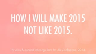 HOW I WILL MAKE 2015
NOT LIKE 2015.
15 vows & inspired learnings from the 3% Conference, 2014.
 