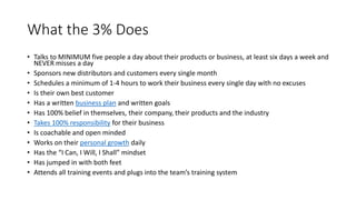 What the 3% Does
• Talks to MINIMUM five people a day about their products or business, at least six days a week and
NEVER misses a day
• Sponsors new distributors and customers every single month
• Schedules a minimum of 1-4 hours to work their business every single day with no excuses
• Is their own best customer
• Has a written business plan and written goals
• Has 100% belief in themselves, their company, their products and the industry
• Takes 100% responsibility for their business
• Is coachable and open minded
• Works on their personal growth daily
• Has the “I Can, I Will, I Shall” mindset
• Has jumped in with both feet
• Attends all training events and plugs into the team’s training system
 