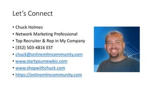 Let’s Connect
• Chuck Holmes
• Network Marketing Professional
• Top Recruiter & Rep in My Company
• (352) 503-4816 EST
• chuck@onlinemlmcommunity.com
• www.startyournewbiz.com
• www.shopwithchuck.com
• https://onlinemlmcommunity.com
 
