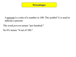 Percentages
A percent is a ratio of a number to 100. The symbol % is used to
indicate a percent.
The word percent means “per hundred.”
So 6% means “6 out of 100.”
 