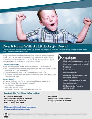 Own A Home With As Little As 3% Down!
Highlights
EZ Online Mortgage
4804 Laurel Canyon BLVD #199
Valley Village CA 91607
Office: (800) 930-8195
Webmaster@ezonlinemortgage.com
www.ezonlinemortgage.com
William M.
Mortgage Loan Counselor
Company NMLS # 362311
2016 EZ Online Mortgage – NMLS # 362311 located at 4804 Laurel Canyon Blvd #1199, Valley Village, CA 91607. www.nmlsconsumeraccess.org. Rates, fees and programs are subject to change without notice. Other restrictions may
apply. Information is intended solely for mortgage bankers, mortgage brokers, financial institutions and correspondent lenders. Not intended for distribution to consumers as defined by Section 1026.2 of Regulation Z, which implements
the Truth-in-Lending Act. Licensed by the Department of Business Oversight, under the California Residential Mortgage Lending Act(01871814)
 