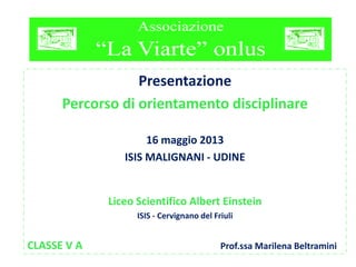 Presentazione
Percorso di orientamento disciplinare
16 maggio 2013
ISIS MALIGNANI - UDINE
Liceo Scientifico Albert Einstein
ISIS - Cervignano del Friuli
CLASSE V A Prof.ssa Marilena Beltramini
 