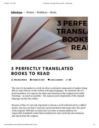 10/25/21, 12:27 PM 3 Perfectly Translated Books to Read – Edita Kaye
https://editakaye.net/3-perfectly-translated-books-to-read/ 1/3
The role of a translator is a vital yet often overlooked component of readers being
able to enjoy literary works written in foreign languages. An essential role of a
good translator is to capture the ideas and emotions of the original work while
retaining – as much as possible – the nuances and complexities of the original
language used by the author.
Because of this, it’s not only important to choose a well-written book by a skilled
author, but also one that’s received a good translation that keeps alive the spirit
of the original. With this in mind, here are three recommendations for
impeccably translated works that translated not only words but also emotions
and intent from the original.
3 PERFECTLY TRANSLATED
BOOKS TO READ
Edita Kaye Writers 	 October 25, 2021 	 Leave a comment 
 Edit
Edita Kaye


 — 
Writers – Publishers – Books
 
