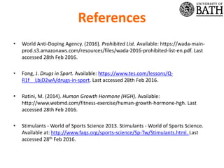 References
• World Anti-Doping Agency. (2016). Prohibited List. Available: https://wada-main-
prod.s3.amazonaws.com/resources/files/wada-2016-prohibited-list-en.pdf. Last
accessed 28th Feb 2016.
• Fong, J. Drugs in Sport. Available: https://www.tes.com/lessons/Q-
R1f__LbjD2wA/drugs-in-sport. Last accessed 28th Feb 2016.
• Ratini, M. (2014). Human Growth Hormone (HGH). Available:
http://www.webmd.com/fitness-exercise/human-growth-hormone-hgh. Last
accessed 28th Feb 2016.
• Stimulants - World of Sports Science 2013. Stimulants - World of Sports Science.
Available at: http://www.faqs.org/sports-science/Sp-Tw/Stimulants.html. Last
accessed 28th Feb 2016.
 