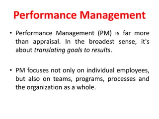 Performance Management
• Performance Management (PM) is far more
than appraisal. In the broadest sense, it's
about translating goals to results.
• PM focuses not only on individual employees,
but also on teams, programs, processes and
the organization as a whole.
 