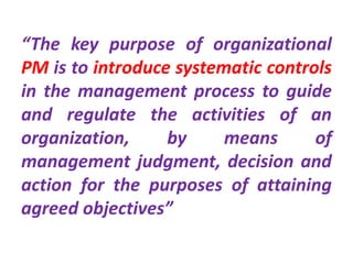 “The key purpose of organizational
PM is to introduce systematic controls
in the management process to guide
and regulate the activities of an
organization, by means of
management judgment, decision and
action for the purposes of attaining
agreed objectives”
 