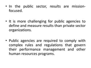 • In the public sector, results are mission-
focused.
• It is more challenging for public agencies to
define and measure results than private sector
organizations.
• Public agencies are required to comply with
complex rules and regulations that govern
their performance management and other
human resources programs.
 