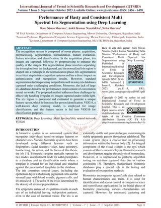 International Journal of Trend in Scientific Research and Development (IJTSRD)
Volume 7 Issue 5, September-October 2023 Available Online: www.ijtsrd.com e-ISSN: 2456 – 6470
@ IJTSRD | Unique Paper ID – IJTSRD59853 | Volume – 7 | Issue – 5 | Sep-Oct 2023 Page 11
Performance of Hasty and Consistent Multi
Spectral Iris Segmentation using Deep Learning
Ram Niwas Sharma1, Ankit Kumar Navalakha2, Neha Sharma3
1
M Tech Scholar, Department of Computer Science Engineering, Mewar University, Chittorgarh, Rajasthan, India
2
Assistant Professor, Department of Computer Science Engineering, Mewar University, Chittorgarh, Rajasthan, India
3
Lecturer, Department of Computer Science Engineering, MLVTE, Bhilwara, Rajasthan, India
ABSTRACT
The recognition system is composed of seven phases: acquisition,
preprocessing, segmentation, normalization, feature extraction,
feature selection, and classification. In the acquisition phase, iris
images are captured, followed by preprocessing to enhance the
quality of the images. The segmentation phase involves separating
the iris region from the background, and the normalized iris region is
shaped into a rectangle in the normalization phase. Iris segmentation
is a critical step in iris recognition systems and has a direct impact on
authentication and recognition results. However, standard
segmentation techniques may not perform well in noisy iris databases
captured under challenging conditions. Moreover, the lack of large
iris databases hinders the performance improvement of convolution
neural networks. The proposed method addresses these challenges by
effectively handling irregular iris images captured under visible light.
The iris region is processed and evaluated to generate a unique
feature vector, which is then used for person identification. VGG16, a
well-known deep learning model, is employed for image
classification, and the feature vector is fed into VGG16 for
classification purposes.
KEYWORDS: Deep Learning, Multi Spectral Iris, neural networks,
VGG16
How to cite this paper: Ram Niwas
Sharma | Ankit Kumar Navalakha |Neha
Sharma "Performance of Hasty and
Consistent Multi Spectral Iris
Segmentation using Deep Learning"
Published in
International Journal
of Trend in
Scientific Research
and Development
(ijtsrd), ISSN: 2456-
6470, Volume-7 |
Issue-5, October
2023, pp.11-15, URL:
www.ijtsrd.com/papers/ijtsrd59853.pdf
Copyright © 2023 by author (s) and
International Journal of Trend in
Scientific Research and Development
Journal. This is an
Open Access article
distributed under the
terms of the Creative Commons
Attribution License (CC BY 4.0)
(http://creativecommons.org/licenses/by/4.0)
INTRODUCTION
A biometric system is an automated system that
recognizes individuals based on unique features or
characteristics. Various biometric systems have been
developed using different features such as
fingerprints, facial features, voice, hand geometry,
handwriting, the retina, and the focus of this thesis,
the iris [1]. Biometric systems typically operate in
two modes: an enrollment mode for adding templates
to a database and an identification mode where a
template is created for an individual and matched
against the pre-enrolled templates in the database. .
The iris comprises several layers, including the
epithelium layer with densely pigmented cells and the
stromal layer with blood vessels, pigment cells, and
iris muscles [1]. The color of the iris is determined by
the density of stromal pigmentation.
The epigenetic nature of iris patterns results in each
eye of an individual having independent patterns,
even in the case of identical twins. The iris is an
externally visible and protected organ, maintaining its
stable epigenetic pattern throughout adulthood. The
visual system plays a crucial role in processing
information within the human body [2]. An integral
component of the visual system is the eye, which
consists of three concentric layers. Biometric research
and development require the analysis of human data.
However, it is impractical to perform algorithm
testing on real-time captured data due to various
constraints [3]. Therefore, standardized biometric
databases play a crucial role in the testing and
evaluation of recognition methods.
Biometrics encompasses quantifiable data related to
human characteristics and traits. It is used for
identification and access control in computer science
and surveillance applications. In the initial phase of
biometric processing, various characteristics are
captured. However, for automated capturing and
IJTSRD59853
 