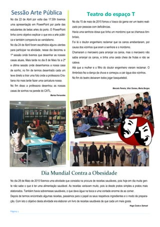 Página 2
No dia 22 de Abril por volta das 17:30h tivemos
uma apresentação em PowerPoint por parte das
estudantes de belas artes do porto. O PowerPoint
tinha como objetivo explicar o que era a arte públi-
ca e também compara-la ao vandalismo.
No dia 24 de Abril foram escolhidos alguns utentes
para participar na atividade, nesse dia decorreu a
1ª sessão onde tivemos que desenhar as nossas
casas atuais. Mais tarde no dia 8 de Maio foi a 2ª
e última sessão onde desenhamos a nossa casa
de sonho, no fim de termos desenhado cada um
teve direito a tirar uma foto onde a professora Cris-
tiana iria mais tarde fazer uma caricatura nossa.
No fim disso a professora desenhou as nossas
casas de sonhos na parede do CATL.
Marisa Fernandes
Sessão Arte Pública Teatro do espaço T
No dia 15 de maio de 2015 fomos o Vasco da gama ver um teatro reali-
zado por pessoas com deficiências.
Havia uma senhora idosa que tinha um mordomo que se chamava Am-
brósio.
Foi lá o doutor engenheiro reclamar que os canos arrebentaram, por
causa dos vizinhos que eram a senhora e o mordomo.
Chamaram o merceeiro para arranjar os canos, mas o merceeiro não
sabia arranjar os canos, e tinha uma cesta cheia de frutas e não se
calava.
Até que a mulher e o filho do doutor engenheiro vieram reclamar. O
Ambrósio fez a dança da chuva e começou a cair água dos vizinhos.
No fim do teatro deixaram todos jogar basquetebol.
Marcelo Pereira, Vítor Gomes, Marta Borges
Dia Mundial Contra a Obesidade
No dia 28 de Maio de 2015 fizemos uma atividade que consistia na procura de receitas saudáveis, pois hoje em dia muita gen-
te não sabe o que é ter uma alimentação saudável. As receitas variavam muito, pois ia desde pratos simples a pratos mais
elaborados. Também havia sobremesas saudáveis, o que dava água na boca e uma vontade enorme de as comer.
Depois de termos encontrado algumas receitas, passámos para o papel os seus respetivos ingredientes e o modo de prepara-
ção. Com isto o objetivo desta atividade era elaborar um livro de receitas saudáveis de que cada um mais gosta.
Hugo Costa e Samuel
 