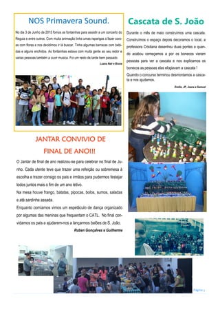 Página 3
NOS Primavera Sound.
No dia 3 de Junho de 2015 fomos as fontainhas para assistir a um concerto do
Regula e entre outros. Com muita animação tinha umas raparigas a fazer coro-
as com flores e nos decidimos ir lá buscar. Tinha algumas barracas com bebi-
das e alguns enchidos. As fontainhas estava com muita gente ao seu redor e
varias pessoas também a ouvir musica. Foi um resto de tarde bem passado.
Luana Nair e Bruna
Cascata de S. João
Durante o mês de maio construímos uma cascata.
Construímos o espaço depois decoramos o local, a
professora Cristiana desenhou duas pontes e quan-
do acabou começamos a por os bonecos vieram
pessoas para ver a cascata e nos explicamos os
bonecos as pessoas elas elogiavam a cascata !
Quando o concurso terminou desmontamos a casca-
ta e nos ajudamos.
Emilia, JP, Joana e Samuel
JANTAR CONVIVIO DE
FINAL DE ANO!!!
O Jantar de final de ano realizou-se para celebrar no final de Ju-
nho. Cada utente teve que trazer uma refeição ou sobremesa à
escolha e trazer consigo os pais e irmãos para pudermos festejar
todos juntos mais o fim de um ano letivo.
Na mesa houve frango, batatas, pipocas, bolos, sumos, saladas
e até sardinha assada.
Enquanto comíamos vimos um espetáculo de dança organizado
por algumas das meninas que frequentam o CATL. No final con-
vidamos os pais a ajudarem-nos a lançarmos balões de S. João.
Ruben Gonçalves e Guilherme
 