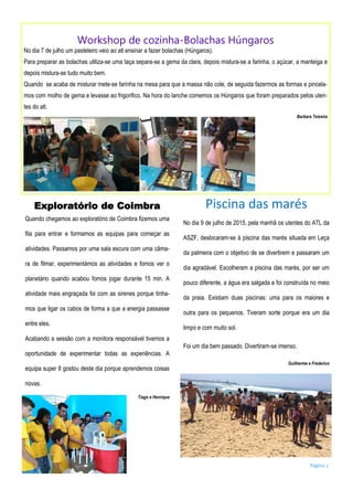 Página 5
Workshop de cozinha-Bolachas Húngaros
No dia 7 de julho um pasteleiro veio ao atl ensinar a fazer bolachas (Húngaros).
Para preparar as bolachas utiliza-se uma taça separa-se a gema da clara, depois mistura-se a farinha, o açúcar, a manteiga e
depois mistura-se tudo muito bem.
Quando se acaba de misturar mete-se farinha na mesa para que a massa não cole, de seguida fazermos as formas e pincela-
mos com molho de gema e levasse ao frigorifico. Na hora do lanche comemos os Húngaros que foram preparados pelos uten-
tes do atl.
Barbara Teixeira
Exploratório de Coimbra
Quando chegamos ao exploratório de Coimbra fizemos uma
fila para entrar e formamos as equipas para começar as
atividades. Passamos por uma sala escura com uma câma-
ra de filmar, experimentámos as atividades e fomos ver o
planetário quando acabou fomos jogar durante 15 min. A
atividade mais engraçada foi com as sirenes porque tinha-
mos que ligar os cabos de forma a que a energia passasse
entre eles.
Acabando a sessão com a monitora responsável tivemos a
oportunidade de experimentar todas as experiências. A
equipa super 8 gostou deste dia porque aprendemos coisas
novas.
Tiago e Henrique
Piscina das marés
No dia 9 de julho de 2015, pela manhã os utentes do ATL da
ASZF, deslocaram-se à piscina das marés situada em Leça
da palmeira com o objetivo de se divertirem e passaram um
dia agradável. Escolheram a piscina das marés, por ser um
pouco diferente, a água era salgada e foi construída no meio
da praia. Existiam duas piscinas: uma para os maiores e
outra para os pequenos. Tiveram sorte porque era um dia
limpo e com muito sol.
Foi um dia bem passado. Divertiram-se imenso.
Guilherme e Frederico
 