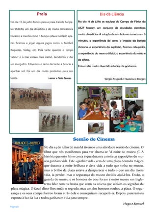 Praia
No dia 10 de julho fomos para a praia Canide Sul pe-
las 9h30,foi um dia divertido e de muita brincadeira.
Durante a manhã como o tempo estava nublado ape-
nas ficamos a jogar alguns jogos como o Futebol,
Raquetes, Volley, etc. Pela tarde quando o tempo
“abriu” e o mar estava mais calmo, decidimos ir dar
um mergulho. Estivemos o resto da tarde a brincar e
apanhar sol. Foi um dia muito produtivo para nos
todos. Leonor e Pedro Tavares
Dia da Ciência
No dia 19 de julho as equipas do Campo de Férias da
ASZF fizeram um conjunto de atividades cientificas
muito divertidas: A criação de um bolo na caneca em 5
minutos, a experiência de cores, a criação da batata
chorona, a experiência da explosão, fizemos rebuçados,
a experiência da neve artificial, a experiência da visão e
do olfato.
Foi um dia muito divertido e todos nós gostamos.
Sérgio Miguel e Francisco Borges
Sessão de Cinema
No dia 14 de julho de manhã tivemos uma atividade sessão de cinema. O
filme que nós escolhemos para ver chama-se “À noite no museu 3”. A
história que este filme conta é que durante a noite as exposições do mu-
seu ganham vida. Este «ganhar vida» vem de uma placa dourada mágica
que durante a noite brilhava e dava vida a tudo que tinha no museu,
mas o brilho da placa estava a desaparecer e tudo o que um dia tivera
vida, ia perder, mas o segurança do museu decidiu ajudá-los. Então, o
guarda do museu e os bonecos de cera foram a outro museu em Ingla-
terra falar com os faraós que eram os únicos que sabiam os segredos da
placa mágica. O faraó disse-lhes então o segredo, mas um dos bonecos roubou a placa. O segu-
rança e os seus companheiros foram atrás dele e conseguiram recuperá-la. Depois, puseram-na
exposta à luz da lua e todos ganharam vida para sempre.
Hugo e Samuel
Página 8
 
