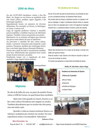 Workshop de Dança
No dia 14 de Julho da parte da tarde fizemos uma atividade de dan-
ça com a professora Andreia, da Academia Pedro Sousa.
Na primeira parte da dança a professora ensinou os rapazes e de-
pois as raparigas. A seguir a professora Andreia dividiu os rapazes
para um lado e as raparigas para o outro e de seguida as raparigas
sentaram-se e a professora esteve a ensinar a parte dos rapazes.
Depois eles sentaram-se e foi a nossa vez de dançar a simular uma
battle com ajuda da música.
Antes de acabar a aula, fizemos uma roda em conjunto e cada um
na sua vez ia dançar ao centro.
E foi assim que passamos a nossa tarde de atividade de dança.
Emília, JP, João Alves, Joana e Hugo.
QUADROD’HONRA
Parabéns aos elementos do Quadro
d'Honra do 3º período!
Bruna Freitas
Daniel Sá
Guilherme Rodrigues
Juliana Freitas
Hipismo
No dia 16 de Julho de 2015, na parte da manhã, fomos
visitar a GNR do Carmo, na qual fomos bem recebidos.
Após uma visita guiada ao museu, ficamos a sa-
ber como colocar ferraduras sem magoar os cavalos.
Também descobrimos que os cavalos não têm patas,
mas sim mãos e pés.
Quando a visita ao museu terminou fomos a ca-
valariça e acabamos por montar em cavalos. Foi uma
experiência ótima e recomendável. Adoramos!
Juliana e Érica
Página 9
Rua do Sol nº 14 915 601 597 aszf@hotmail.com https://www.facebook.com/ASZFontainhas
Mais informações em:
ZOO da Maia
No dia 15/07/2015 decidimos visitar o Zoo Da
Maia. Ao chegar ao zoo fomos ao reptilário onde
nós vimos cobras, aranhas, sapos, lagartos e até
tartarugas aquáticas.
Seguidamente fomos ver pássaros de diversas
dimensões. Por exemplo, os Grous, os flamingos,
os cisnes e outras aves.
Logo de seguida podemos visionar o mandril,
porcos-espinhos e também macacos de diferentes
espécies. Também vimos um grande urso pardo.
Queríamos ver os animais selvagens que estavam
um pouco mais abaixo do que os anteriores.
Ao percorrer o caminho até eles vimos cabras,
bodes e carneiros. Passamos pelo leopardo e pela
pantera. Passamos também por tartarugas terres-
tres e um lindo tigre branco chamado Hankour.
Fomos até a jaula do leão e encontramos também
uma leoa. Infelizmente não pudemos ficar muito
tempo lá pois estavam a acasalar.
Finalmente fomos ver o espetáculo do leão-
marinho e logo depois fomos embora.
Lourenço/Tânia
 