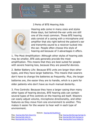 3 Perks of BTE Hearing Aids

                          Hearing aids come in many sizes and styles
                          these days, but behind-the-ear units are still
                          one of the most common. These BTE hearing
                          aids consist of a casing with a microphone and
                          amplifier that sits right behind the patient’s ear
                          and transmits sound to a receiver tucked into
                          the ear. People often choose this style of
                          hearing aid because of 3 advantages it offers.

1. The Most Amplification: Although other styles of hearing aids
may be smaller, BTE aids generally provide the most
amplification. This means that they are best suited for people
with severe hearing loss, because they are powerful devices.

2. Better Battery Life: Because BTE units are larger than other
types, and they have larger batteries. This means that wearers
don’t have to change the batteries as frequently. Plus, the larger
batteries are, the easier they are to handle, which is a perk for
older patients who don’t have as much manual dexterity.

3. Fine Controls: Because they have a larger casing than many
other types of hearing devices, BTE hearing aids can contain
several types of fine controls on the hearing aid itself. Wearers
can easily adjust volume, microphone directionality, and other
features as they move from one environment to another. This
makes it easier for the wearer to hear well in each type of
environment.
                                    Website: Hearing Aid HealthCare
Blog: Hearing Aids Palm Desert Ca                                Blog: Hearing Aids Borrego Springs Ca
Blog: Hearing Aids Indio Ca                                      Blog: Hearing Aids Palm Springs Ca
Blog: Hearing Aids Sun City Ca                                   Blog: Hearing Aids Yucca Valley Ca
 