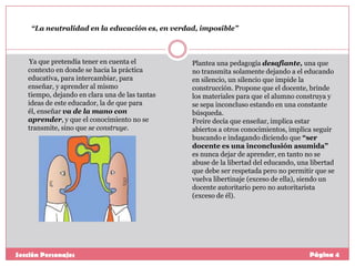 “La neutralidad en la educación es, en verdad, imposible”

Ya que pretendía tener en cuenta el
contexto en donde se hacia la práctica
educativa, para intercambiar, para
enseñar, y aprender al mismo
tiempo, dejando en clara una de las tantas
ideas de este educador, la de que para
él, enseñar va de la mano con
aprender, y que el conocimiento no se
transmite, sino que se construye.

Sección Personajes

Plantea una pedagogía desafiante, una que
no transmita solamente dejando a el educando
en silencio, un silencio que impide la
construcción. Propone que el docente, brinde
los materiales para que el alumno construya y
se sepa inconcluso estando en una constante
búsqueda.
Freire decía que enseñar, implica estar
abiertos a otros conocimientos, implica seguir
buscando e indagando diciendo que “ser
docente es una inconclusión asumida”
es nunca dejar de aprender, en tanto no se
abuse de la libertad del educando, una libertad
que debe ser respetada pero no permitir que se
vuelva libertinaje (exceso de ella), siendo un
docente autoritario pero no autoritarista
(exceso de él).

Página 4

 