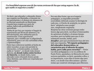 “La humildad expresa una de las raras certezas de las que estoy seguro: la de

que nadie es superior a nadie”

Es decir, que educador y educando, tienen
que respetar sus libertades, el docente sin
ser autoritarista y el alumno sin abusarse de
su libertad asumiendo un libertinaje.
Cuando haya respeto por parte de
ambos, habrá más posibilidad de
aprendizaje.
Habla de que hay que respetar el bagaje de
experiencias que llevan los alumnos y no
desvalorizarlas, sino utilizarlas para la
construcción. Unas experiencias
ingenuas, que a medida que va adquiriendo
experiencia, pasa a ser una curiosidad crítica
y epistemológica.
Freire hace referencia también al hecho de
saber escuchar, ya que esto permite la
interacción, o el intercambio, en donde
nadie es “neutro” , en donde todos tienen
historia, en donde todos están hechos
de historia, en donde todos, tanto
educador como educando tienen quizás
ideas distintas, que deben ser respetadas por
ambas partes.

Sección Personajes

Por esto dice Freire, que en el espacio
pedagógico, es imposible pretender
neutralidad, debiendo aceptar la ideología de
cada uno, y el hecho de aceptarla, no quiere
decir “adoptarla como propia”
sino, simplemente respetarla.
Respetar las otras versiones porque todos
tienen algo para decir, movilizar el intercambio
de opiniones al hablar y al mismo tiempo
escuchar, pero no hablar para que el otro
solamente escuche, hablar, para
desafiar, para que precisamente haya del otro
lado una respuesta. “El espacio pedagógico
del educador democrático, se
caracteriza por el silencio de quien
habla, pero calla para escuchar” – Freire
Las ideas pedagógicas y a la vez políticas de
Paulo Freire, apostaban a la liberación de estos
sectores oprimidos, es decir, apostaba a ellos, a
su importancia, a que ellos si tenían algo para
decir, y en donde eran ellos mismos quienes
tenían que construir estrategias para liberarse.
Página 5

 