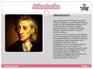BIOGRAFÍA
John Locke nació en Wrington (cerca de
Bristol), Inglaterra, el 29 de agosto de 1632.
Se educó en la Westminster School y en la
Christ Church de Oxford. En 1658 se
convirtió en tutor y profesor de Griego y
Retórica. Más tarde volvió a Oxford y
estudió medicina.
La fama de Locke era mayor como filósofo
que como pedagogo. Prácticamente todo el
pensamiento posterior fue influenciado por
su empirismo, hasta desembocar en el
escepticismo de Hume. En lo
pedagógico, Locke no pretendió crear un
sistema educativo, sino explicar los
lineamientos de la educación para los hijos
de la nobleza, por consiguiente sus ideas
representan tanto un reflejo de la
percepción pedagógica de su tiempo como
una reflexión profunda sobre sus
bondades, defectos y alcances.

Sección Personajes

Página 7

 