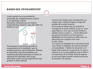 BASES DEL PENSAMIENTO
Locke insistía en la necesidad de
prescindir de consideraciones a priori
y, en oposición a René
Descartes, afirmaba que no existen
conocimientos innatos y que sólo debe ser
tenida en cuenta la experiencia.

Únicamente la sensación permite la
comprensión de la realidad y que la
verdad pertenece sólo al discurso. Plantea
la educación como la formadora por
excelencia del alma humana en cuanto la
voluntad del educador será la que
determine cuáles son las impresiones que
grabará el alma infantil.

Sección Personajes

Y puesto que el alma sana corresponde a un
cuerpo sano, el filósofo inglés se ocupa del
cuidado de la salud corporal.
El concepto de tabula rasa, lo trasladó al
concepto de la mente infantil, la que es “como
papel blanco o cera, que se puede moldear y
adaptar como se quiera. (...) Así la diferencia
que puede encontrarse en las maneras y
habilidades de los hombres se debe más a su
educación que a ninguna otra cosa”.
(Locke, 1693) .
En cuanto a la finalidad de la educación pensó
en la virtud, la sabiduría, las buenas maneras
y el aprendizaje. Prefiere la educación en el
hogar, bajo la guía de un preceptor a la que se
imparte en las escuelas públicas, esto se debe a
su experiencia de las Public Schools inglesas
ya que eran lugares donde reinaba la grosería
de modales y de palabra.

Página 8

 