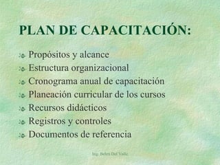 PLAN DE CAPACITACIÓN: Propósitos y alcance Estructura organizacional Cronograma anual de capacitación Planeación curricular de los cursos Recursos didácticos Registros y controles Documentos de referencia Ing. Belen Del Valle 