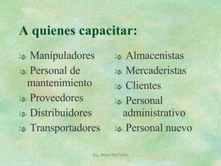 A quienes capacitar: Manipuladores Personal de mantenimiento Proveedores Distribuidores Transportadores Almacenistas Mercaderistas Clientes Personal administrativo Personal nuevo Ing. Belen Del Valle 