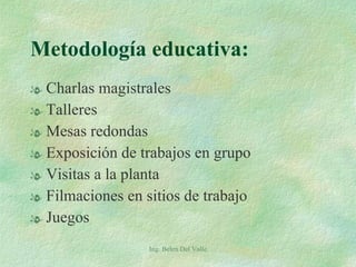Metodología educativa: Charlas magistrales Talleres Mesas redondas Exposición de trabajos en grupo Visitas a la planta Filmaciones en sitios de trabajo Juegos Ing. Belen Del Valle 
