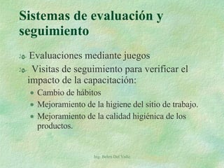 Sistemas de evaluación y seguimiento Evaluaciones mediante juegos Visitas de seguimiento para verificar el impacto de la capacitación: Cambio de hábitos Mejoramiento de la higiene del sitio de trabajo. Mejoramiento de la calidad higiénica de los productos. Ing. Belen Del Valle 