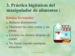 3. Práctica higiénicas del manipulador de alimentos :  Hábitos Personales: Bañarse diariamente. Mantener las uñas cortas y sin pintar. Lavarse los dientes después de comer. No fumar cuando manipula alimentos. Ing. Belen Del Valle 