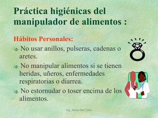 Hábitos Personales: No usar anillos, pulseras, cadenas o aretes. No manipular alimentos si se tienen heridas, uñeros, enfermedades respiratorias o diarrea. No estornudar o toser encima de los alimentos. Práctica higiénicas del manipulador de alimentos :  Ing. Belen Del Valle 