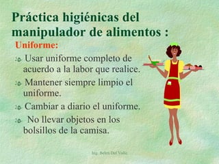 Uniforme: Usar uniforme completo de acuerdo a la labor que realice. Mantener siempre limpio el uniforme. Cambiar a diario el uniforme. No llevar objetos en los bolsillos de la camisa. Práctica higiénicas del manipulador de alimentos :  Ing. Belen Del Valle 