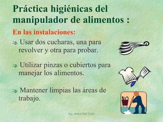 En las instalaciones: Usar dos cucharas, una para revolver y otra para probar. Utilizar pinzas o cubiertos para manejar los alimentos. Mantener limpias las áreas de trabajo. Práctica higiénicas del manipulador de alimentos :  Ing. Belen Del Valle 