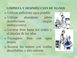 LIMPIEZA Y DESINFECCION DE MANOS Utilizar suficiente agua potable Utilizar abundante jabón desinfectante  (según instrucciones) Lavarse bien hasta los codos y el interior de las uñas  Enjuagarse bien con agua limpia Secarse las manos con toallas desechables o aire caliente. Ing. Belen Del Valle 