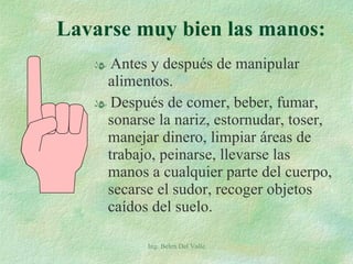 Antes y después de manipular alimentos. Después de comer, beber, fumar, sonarse la nariz, estornudar, toser, manejar dinero, limpiar áreas de trabajo, peinarse, llevarse las manos a cualquier parte del cuerpo, secarse el sudor, recoger objetos caídos del suelo. Ing. Belen Del Valle Lavarse muy bien las manos: 