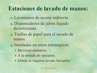 Estaciones de lavado de manos: Lavamanos de acción indirecta. Dispensadores de jabón líquido desinfectante Toallas de papel para el secado de manos. Instaladas en sitios estratégicos: Servicios sanitarios A la entrada de operarios Donde se requiera lavado frecuente Ing. Belen Del Valle 