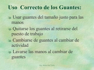 Uso  Correcto de los Guantes: Usar guantes del tamaño justo para las manos Quitarse los guantes al retirarse del puesto de trabajo Cambiarse de guantes al cambiar de actividad Lavarse las manos al cambiar de guantes Ing. Belen Del Valle 