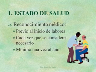 1. ESTADO DE SALUD Reconocimiento médico: Previo al inicio de labores Cada vez que se considere necesario Mínimo una vez al año Ing. Belen Del Valle 