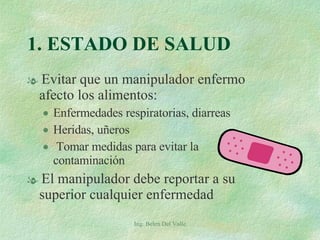 Evitar que un manipulador enfermo afecto los alimentos: Enfermedades respiratorias, diarreas Heridas, uñeros Tomar medidas para evitar la contaminación El manipulador debe reportar a su superior cualquier enfermedad 1. ESTADO DE SALUD Ing. Belen Del Valle 