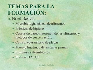 TEMAS PARA LA FORMACIÓN: Nivel Básico: Microbiología básica  de alimentos Prácticas de higiene Causas de descomposición de los alimentos y métodos de conservación. Control ecosanitario de plagas Manejo higiénico de materias primas Limpieza y desinfección Sistema HACCP Ing. Belen Del Valle 