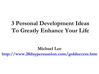 3 Personal Development Ideas To Greatly Enhance Your Life Michael Lee http://www.20daypersuasion.com/goldaccess.htm 