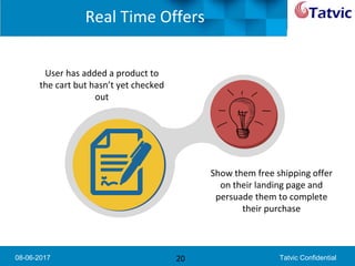 08-06-2017 Tatvic Confidential
Real Time Offers
20
User has added a product to
the cart but hasn’t yet checked
out
Show them free shipping offer
on their landing page and
persuade them to complete
their purchase
 