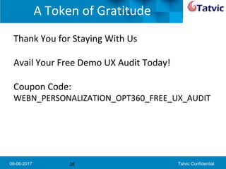 08-06-2017 Tatvic Confidential
A Token of Gratitude
Thank You for Staying With Us
Avail Your Free Demo UX Audit Today!
Coupon Code:
WEBN_PERSONALIZATION_OPT360_FREE_UX_AUDIT
28
 