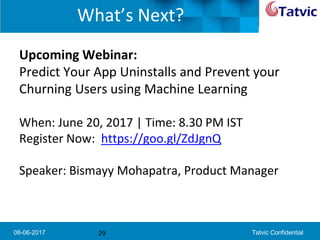 08-06-2017 Tatvic Confidential
What’s Next?
Upcoming Webinar:
Predict Your App Uninstalls and Prevent your
Churning Users using Machine Learning
When: June 20, 2017 | Time: 8.30 PM IST
Register Now: https://goo.gl/ZdJgnQ
Speaker: Bismayy Mohapatra, Product Manager
29
 