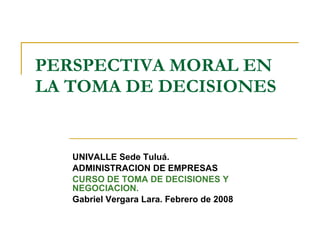 PERSPECTIVA MORAL EN LA TOMA DE DECISIONES UNIVALLE Sede Tuluá. ADMINISTRACION DE EMPRESAS CURSO DE TOMA DE DECISIONES Y NEGOCIACION. Gabriel Vergara Lara. Febrero de 2008 